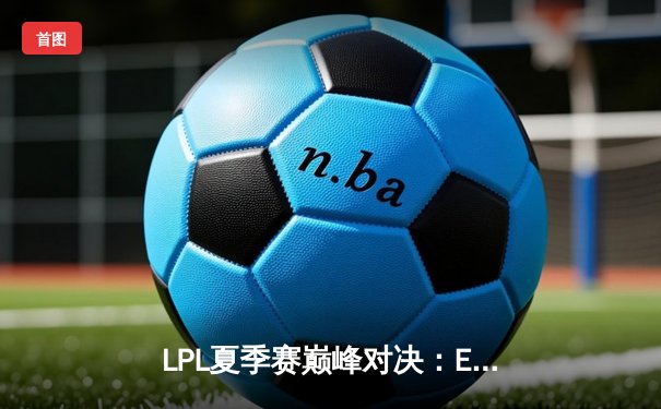 LPL夏季赛巅峰对决：EDG鏖战五局险胜TES，Viper超神发挥锁定季后赛席位
