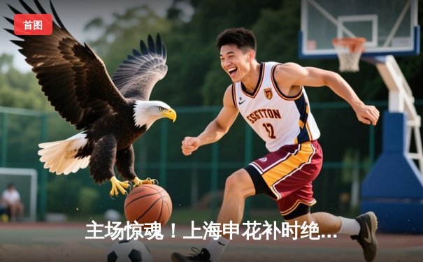 主场惊魂！上海申花补时绝平广州恒大，4-4战局引爆中超焦点战