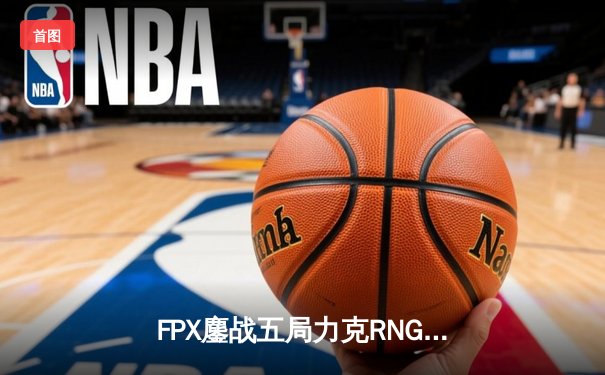 FPX鏖战五局力克RNG 夺得LPL夏季赛季后赛关键胜利